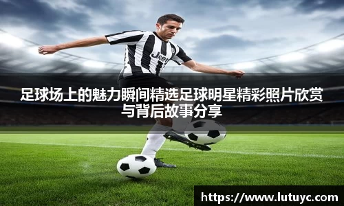 足球场上的魅力瞬间精选足球明星精彩照片欣赏与背后故事分享