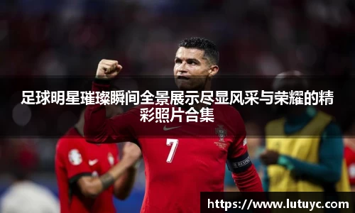 足球明星璀璨瞬间全景展示尽显风采与荣耀的精彩照片合集
