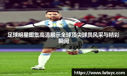 足球明星图集高清展示全球顶尖球员风采与精彩瞬间
