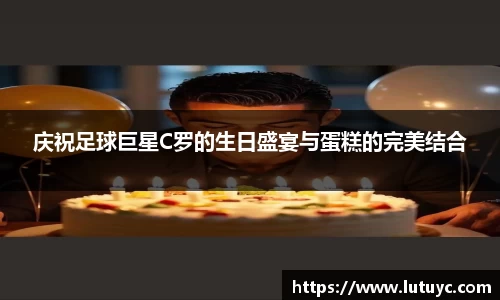 庆祝足球巨星C罗的生日盛宴与蛋糕的完美结合