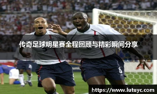 传奇足球明星赛全程回顾与精彩瞬间分享