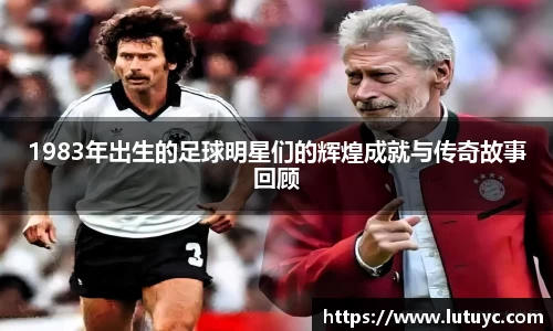 1983年出生的足球明星们的辉煌成就与传奇故事回顾