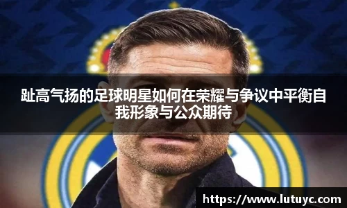 趾高气扬的足球明星如何在荣耀与争议中平衡自我形象与公众期待