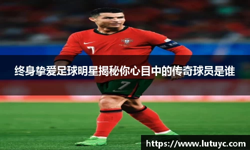 终身挚爱足球明星揭秘你心目中的传奇球员是谁