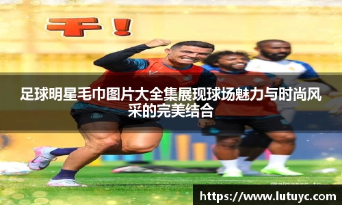 足球明星毛巾图片大全集展现球场魅力与时尚风采的完美结合