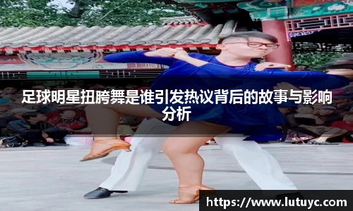 足球明星扭胯舞是谁引发热议背后的故事与影响分析