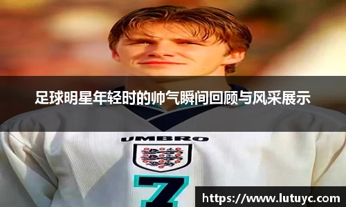 足球明星年轻时的帅气瞬间回顾与风采展示