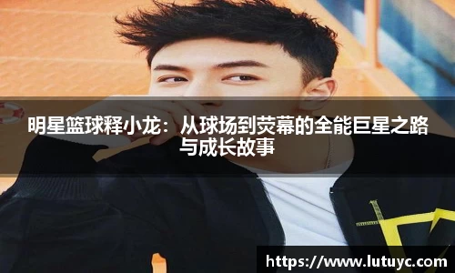 明星篮球释小龙：从球场到荧幕的全能巨星之路与成长故事