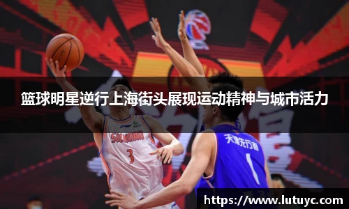篮球明星逆行上海街头展现运动精神与城市活力